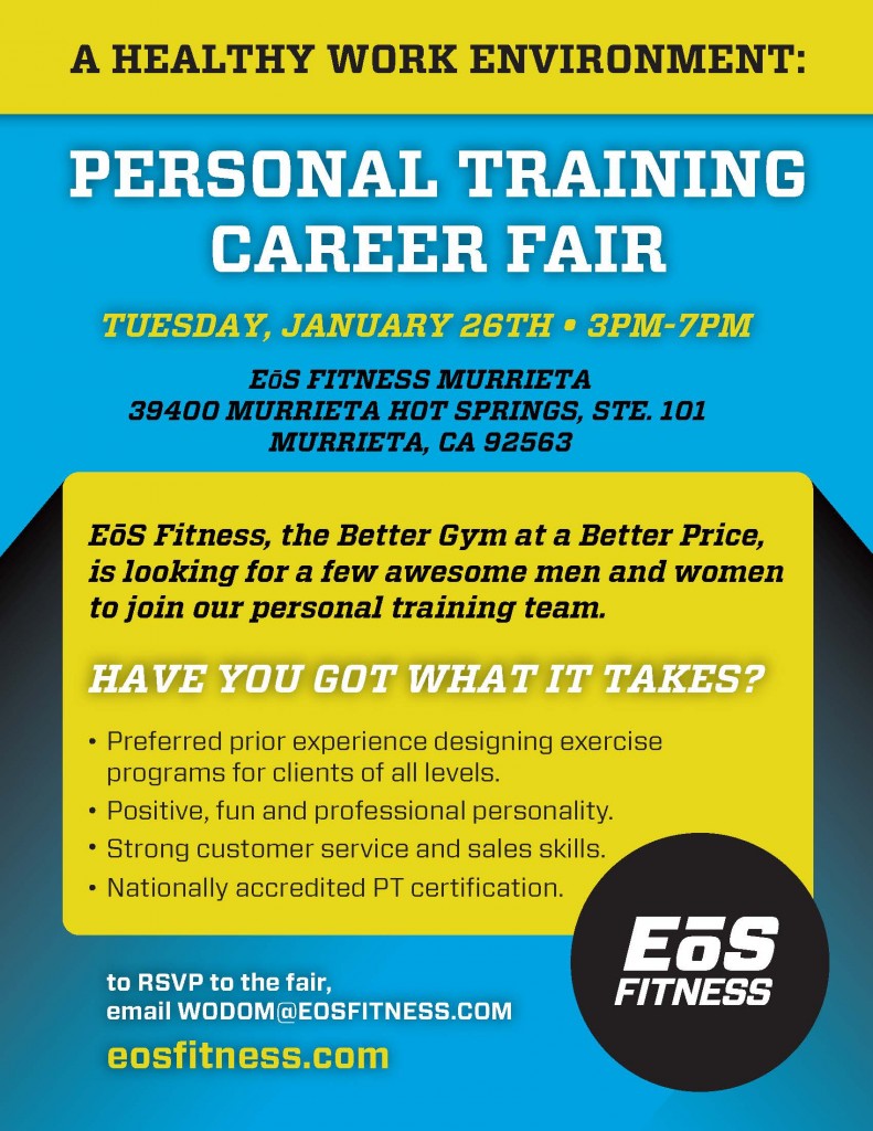 personal training job fair Murrieta. A healthy work environment: Personal training career fair Tuesday January 26th 5th 3pm - 7pm Eos Fitness Murrieta 39400 Murrieta Hot Springs, STE 101, Murrieta, CA 92563. EoS Fitness, the better gym at a better price, is looking for a few awesom men and women to join our personal training team. HAve you got what it takes? -Preferred prior experience designing exercise programs for clients of all levels. - Positive, fun and professional personality. - Strong customer service and sales skills. - Nationally accredited PT certification. to RSVP to the fair, email WODOM@EOSFITNESS.com  EOSFITNESS.com